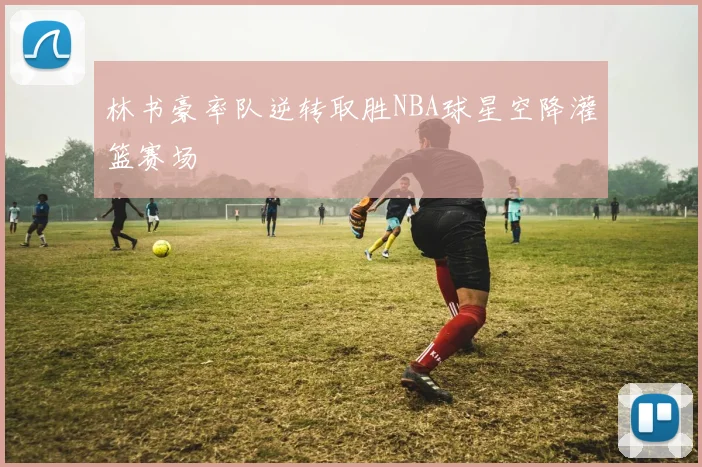 林书豪率队逆转取胜NBA球星空降灌篮赛场