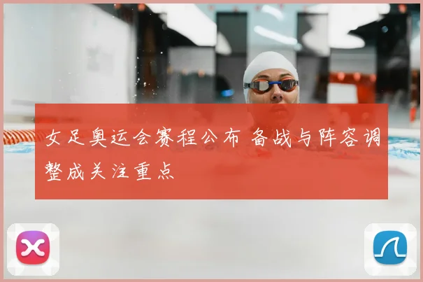女足奥运会赛程公布 备战与阵容调整成关注重点