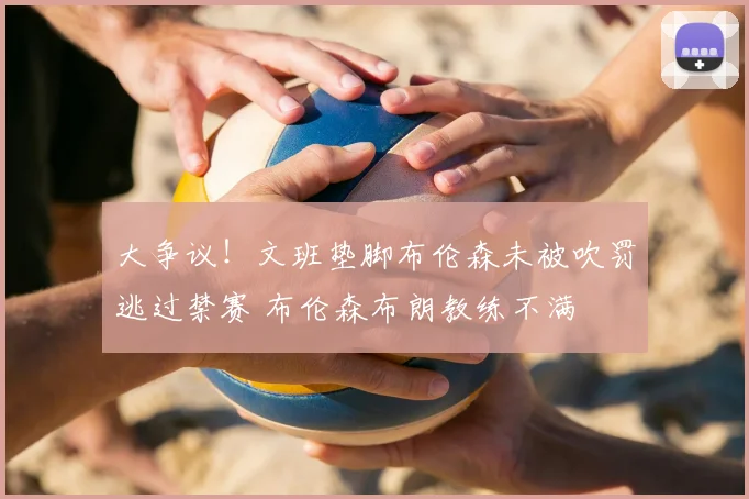 大争议!文班垫脚布伦森未被吹罚逃过禁赛 布伦森布朗教练不满