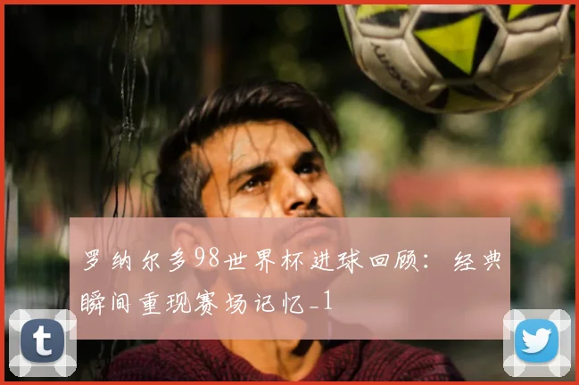 罗纳尔多98世界杯进球回顾:经典瞬间重现赛场记忆_1