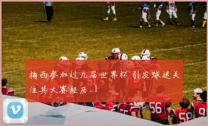 梅西参加过几届世界杯 引发球迷关注其大赛经历_1