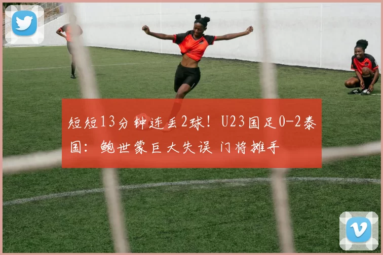 短短13分钟连丢2球！U23国足0-2泰国：鲍世蒙巨大失误 门将摊手