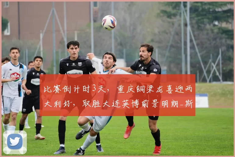 比赛倒计时3天，重庆铜梁龙喜迎两大利好，取胜大连英博前景明朗_斯坦丘_进攻_马莱莱
