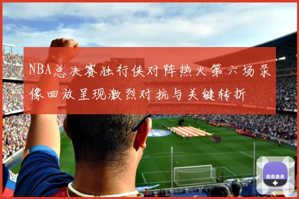 NBA总决赛独行侠对阵热火第六场录像回放呈现激烈对抗与关键转折