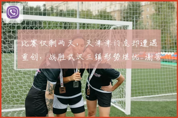 比赛仅剩两天，天津津门虎却遭遇重创，战胜武汉三镇形势堪忧_谢蒂_中超_积分