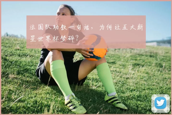 法国队助教一句话，为何让五大新星世界杯梦碎？
