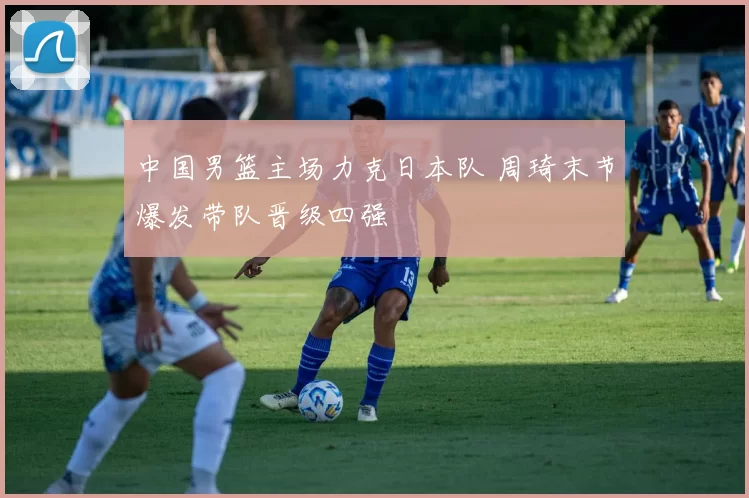 中国男篮主场力克日本队 周琦末节爆发带队晋级四强