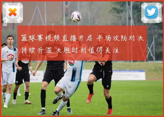 篮球赛视频直播开启 半场攻防对决持续升温 决胜时刻值得关注