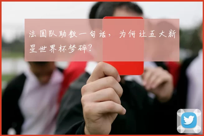 法国队助教一句话，为何让五大新星世界杯梦碎？