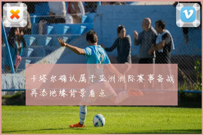 卡塔尔确认属于亚洲洲际赛事备战再添地缘背景看点