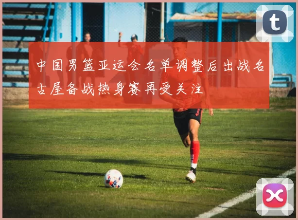 中国男篮亚运会名单调整后出战名古屋备战热身赛再受关注