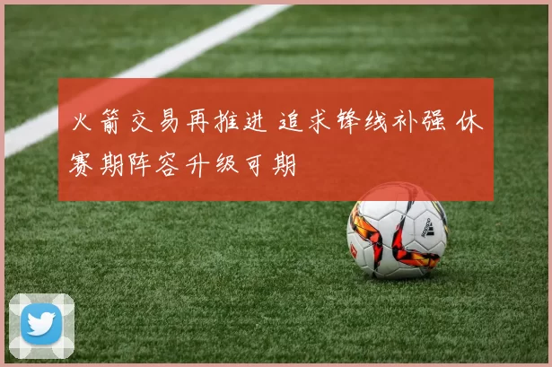 火箭交易再推进 追求锋线补强 休赛期阵容升级可期