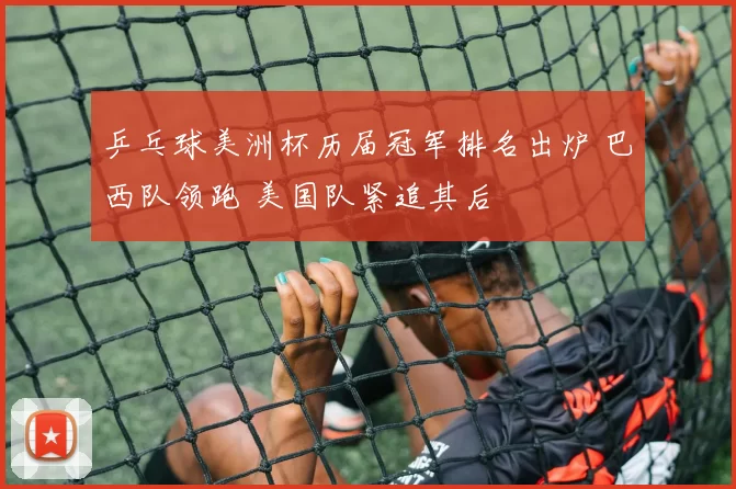 乒乓球美洲杯历届冠军排名出炉 巴西队领跑 美国队紧追其后