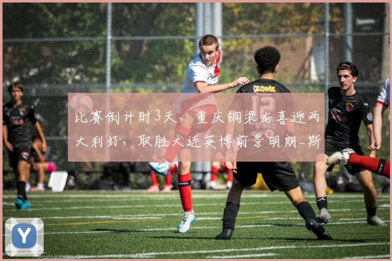 比赛倒计时3天，重庆铜梁龙喜迎两大利好，取胜大连英博前景明朗_斯坦丘_进攻_马莱莱