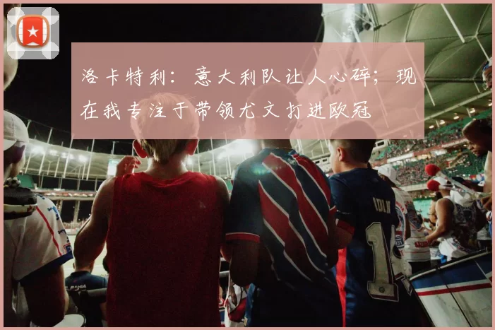 洛卡特利:意大利队让人心碎;现在我专注于带领尤文打进欧冠