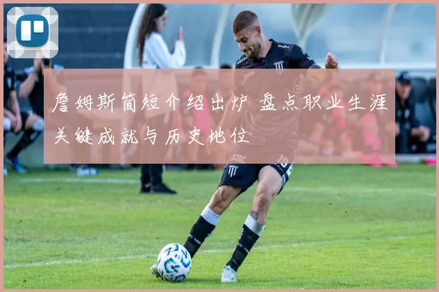 詹姆斯简短介绍出炉 盘点职业生涯关键成就与历史地位