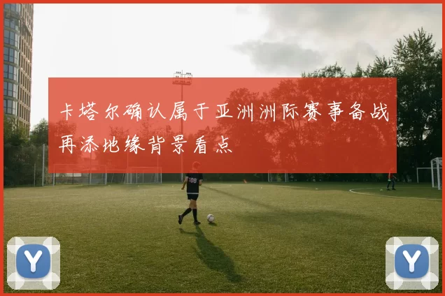 卡塔尔确认属于亚洲洲际赛事备战再添地缘背景看点