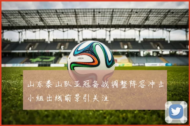 山东泰山队亚冠备战调整阵容冲击小组出线前景引关注