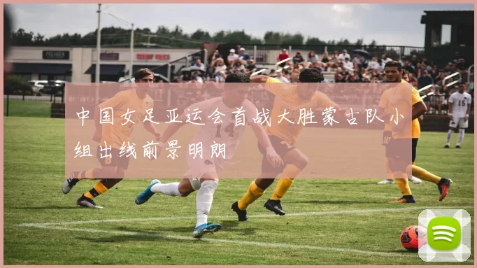 中国女足亚运会首战大胜蒙古队小组出线前景明朗