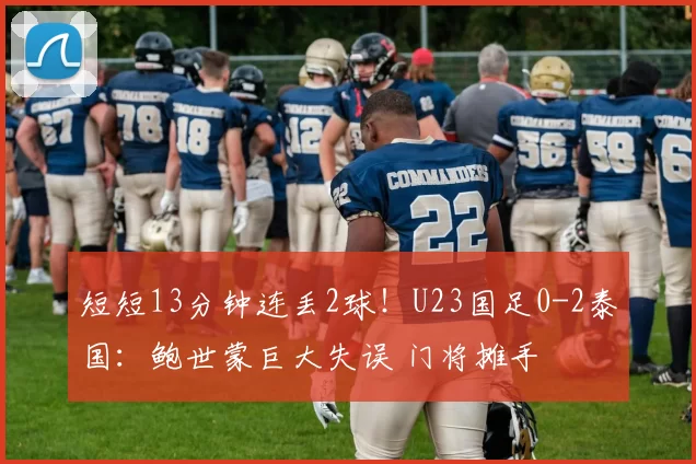 短短13分钟连丢2球！U23国足0-2泰国：鲍世蒙巨大失误 门将摊手