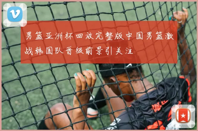 男篮亚洲杯回放完整版中国男篮激战韩国队晋级前景引关注